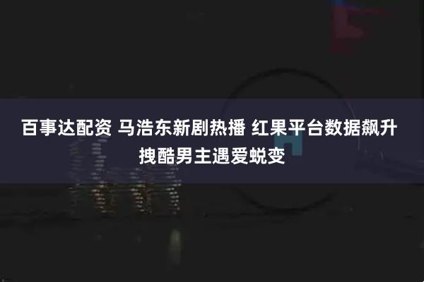百事达配资 马浩东新剧热播 红果平台数据飙升 拽酷男主遇爱蜕变