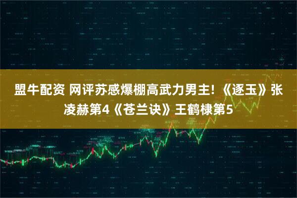 盟牛配资 网评苏感爆棚高武力男主! 《逐玉》张凌赫第4《苍兰诀》王鹤棣第5