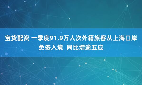 宝货配资 一季度91.9万人次外籍旅客从上海口岸免签入境  同比增逾五成