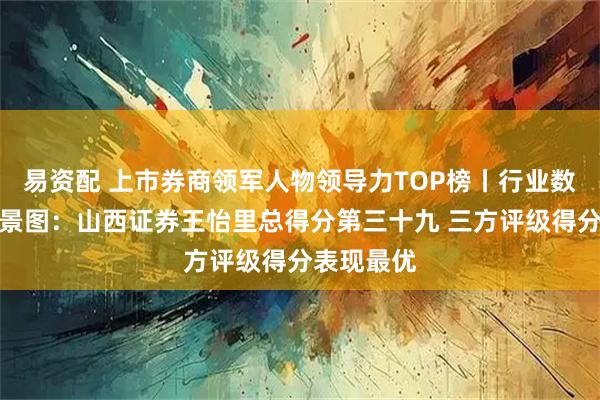 易资配 上市券商领军人物领导力TOP榜丨行业数据评价全景图：山西证券王怡里总得分第三十九 三方评级得分表现最优