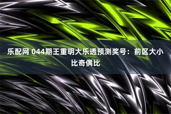 乐配网 044期王重明大乐透预测奖号：前区大小比奇偶比