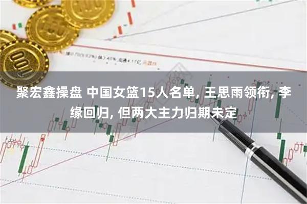 聚宏鑫操盘 中国女篮15人名单, 王思雨领衔, 李缘回归, 但两大主力归期未定