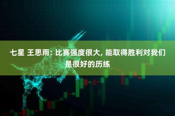 七星 王思雨: 比赛强度很大, 能取得胜利对我们是很好的历练