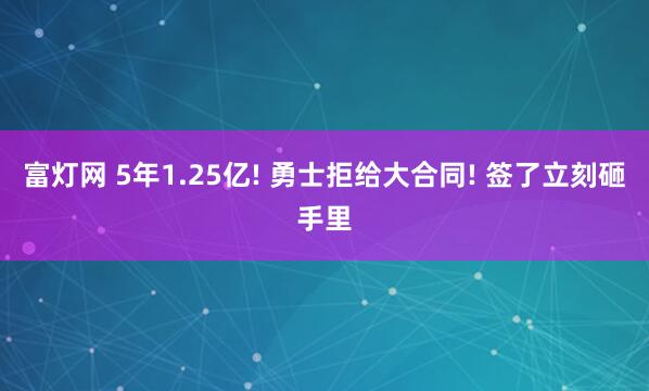 富灯网 5年1.25亿! 勇士拒给大合同! 签了立刻砸手里