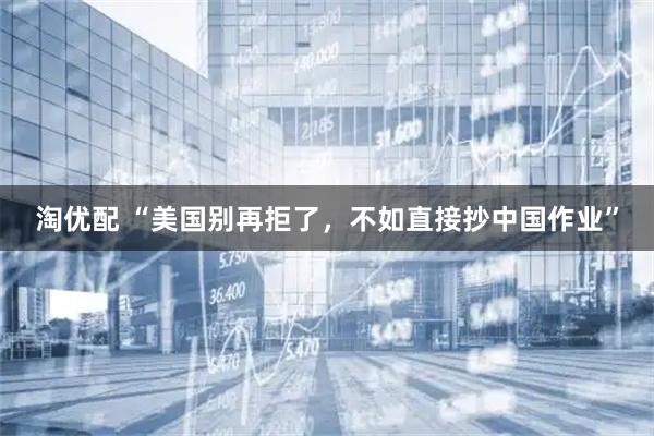 淘优配 “美国别再拒了，不如直接抄中国作业”