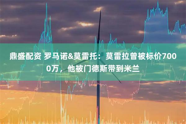 鼎盛配资 罗马诺&莫雷托：莫雷拉曾被标价7000万，他被门德斯带到米兰