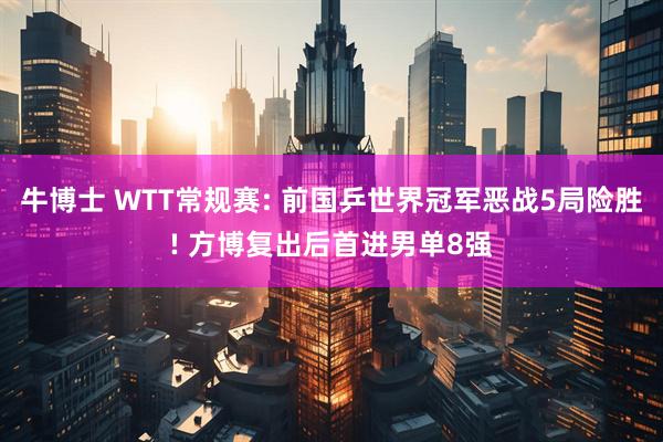 牛博士 WTT常规赛: 前国乒世界冠军恶战5局险胜! 方博复出后首进男单8强