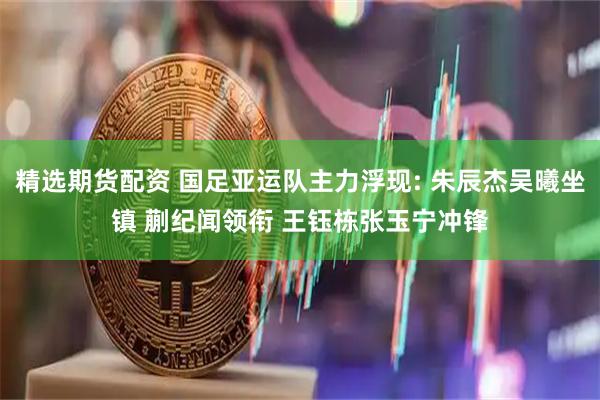 精选期货配资 国足亚运队主力浮现: 朱辰杰吴曦坐镇 蒯纪闻领衔 王钰栋张玉宁冲锋