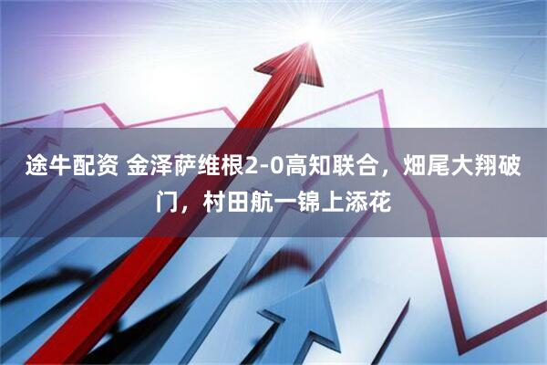 途牛配资 金泽萨维根2-0高知联合，畑尾大翔破门，村田航一锦上添花